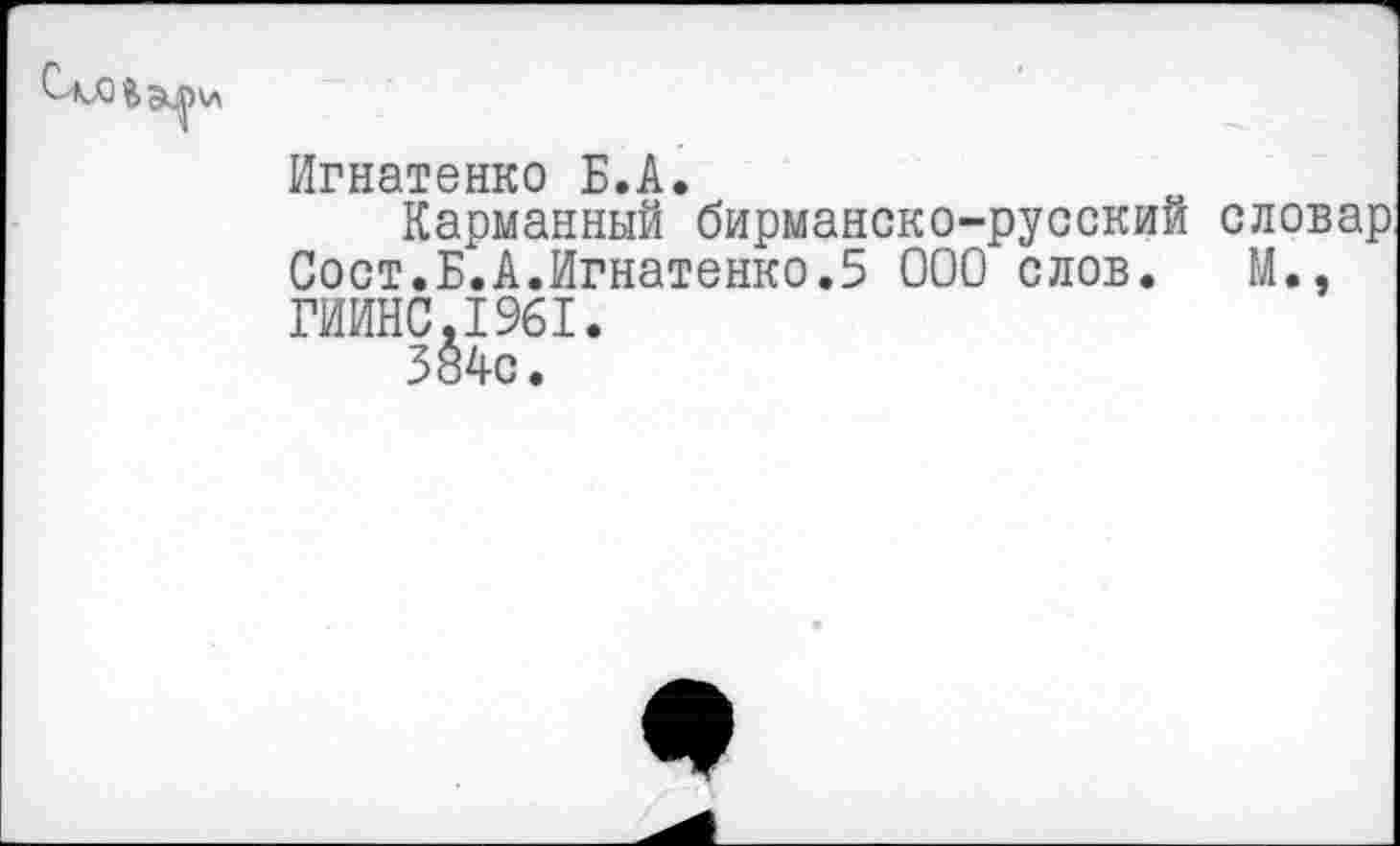 ﻿Игнатенко Б.А.
Карманный бирманско-русский словар. Сост.Б.А.Игнатенко.5 000 слов. М.» ГИИНС.1961.
384с.